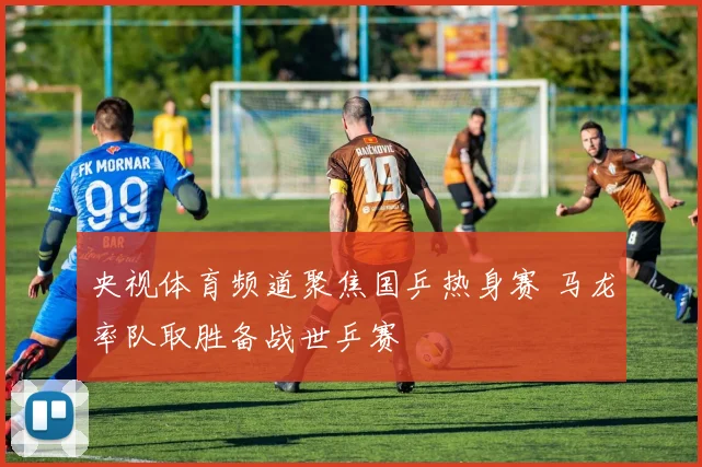 央视体育频道聚焦国乒热身赛 马龙率队取胜备战世乒赛