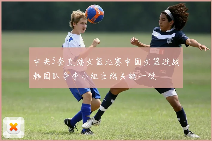 中央5套直播女篮比赛中国女篮迎战韩国队争夺小组出线关键一役