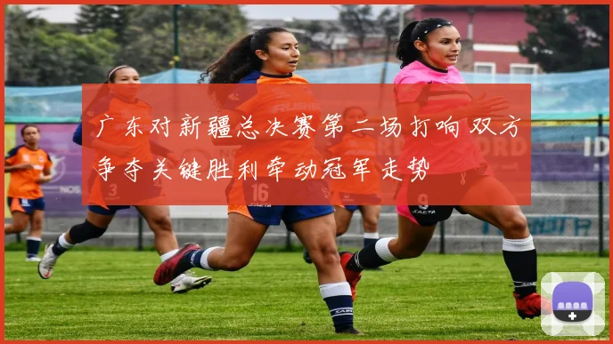 广东对新疆总决赛第二场打响 双方争夺关键胜利牵动冠军走势
