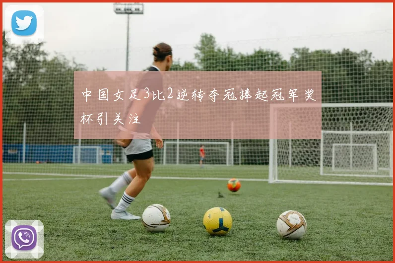 中国女足3比2逆转夺冠捧起冠军奖杯引关注