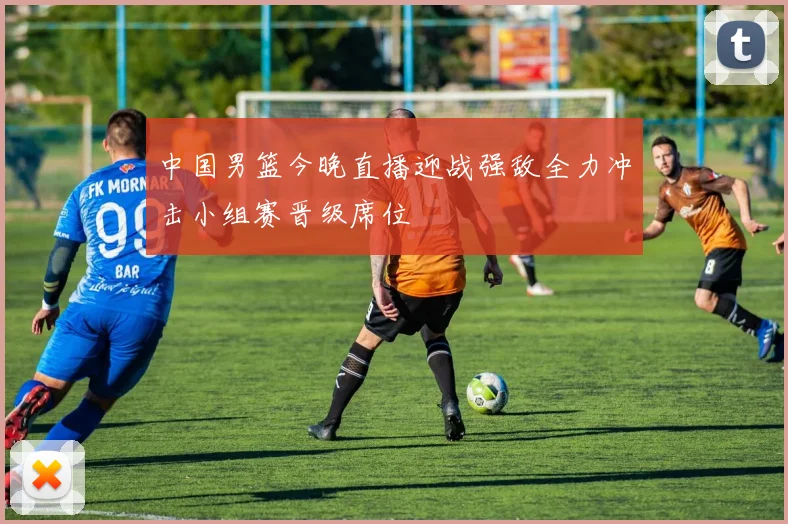 中国男篮今晚直播迎战强敌全力冲击小组赛晋级席位