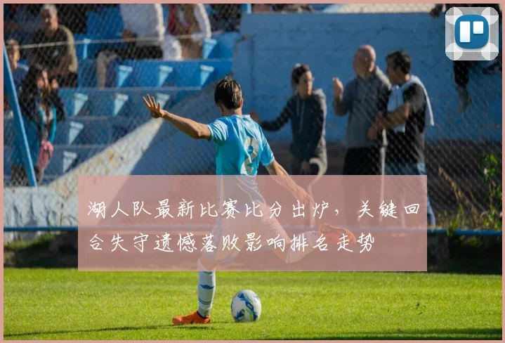 湖人队最新比赛比分出炉，关键回合失守遗憾落败影响排名走势