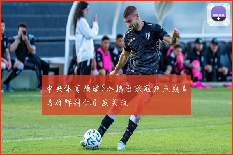 中央体育频道5加播出欧冠焦点战皇马对阵拜仁引发关注