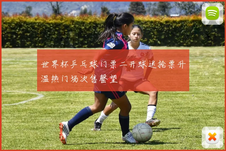 世界杯乒乓球门票二开球迷抢票升温热门场次售罄望