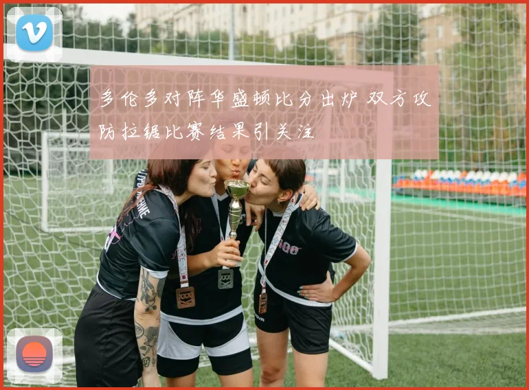 多伦多对阵华盛顿比分出炉 双方攻防拉锯比赛结果引关注