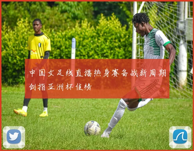 中国女足线直播热身赛备战新周期剑指亚洲杯佳绩