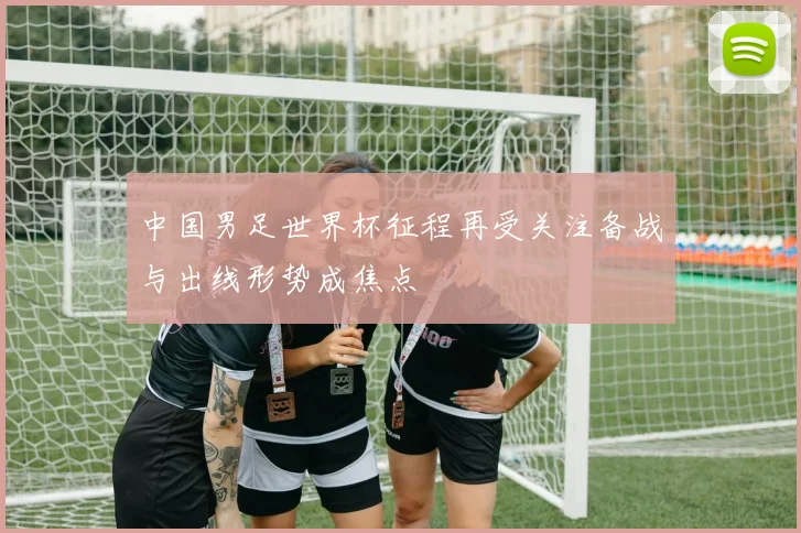 中国男足世界杯征程再受关注备战与出线形势成焦点