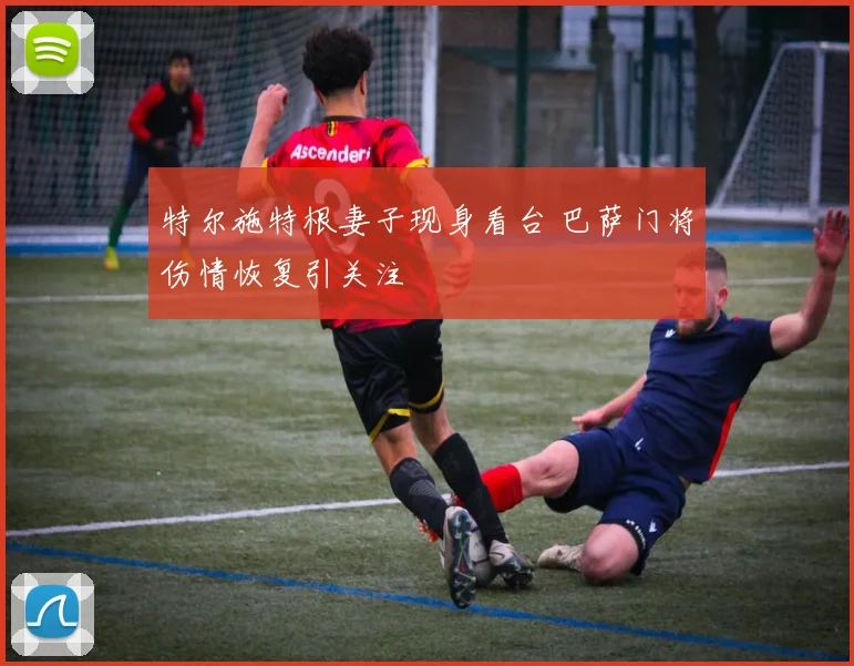 特尔施特根妻子现身看台 巴萨门将伤情恢复引关注