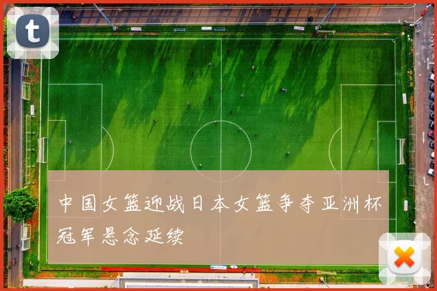 中国女篮迎战日本女篮争夺亚洲杯冠军悬念延续