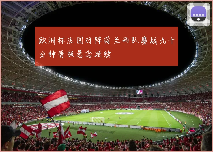 欧洲杯法国对阵荷兰两队鏖战九十分钟晋级悬念延续