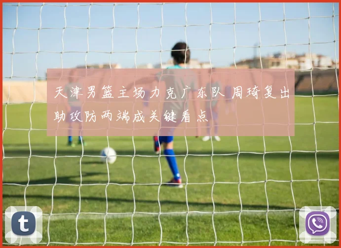 天津男篮主场力克广东队 周琦复出助攻防两端成关键看点