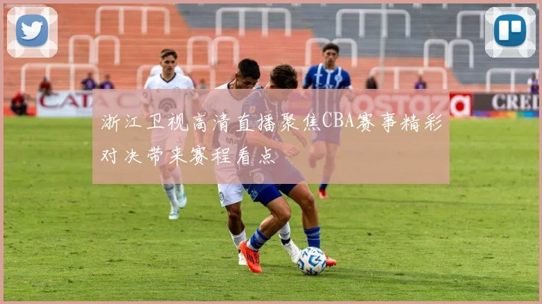 浙江卫视高清直播聚焦CBA赛事精彩对决带来赛程看点