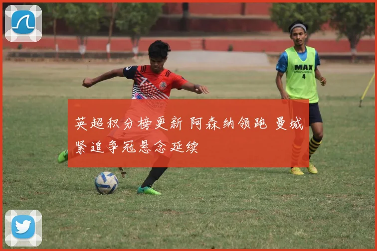 英超积分榜更新 阿森纳领跑 曼城紧追争冠悬念延续