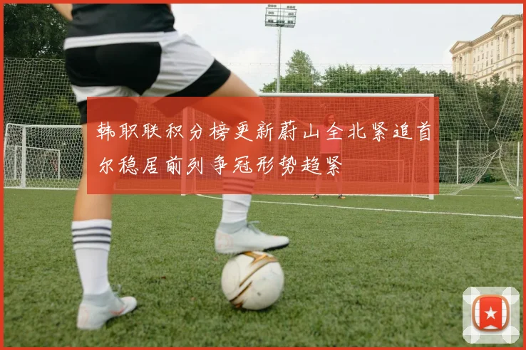 韩职联积分榜更新蔚山全北紧追首尔稳居前列争冠形势趋紧