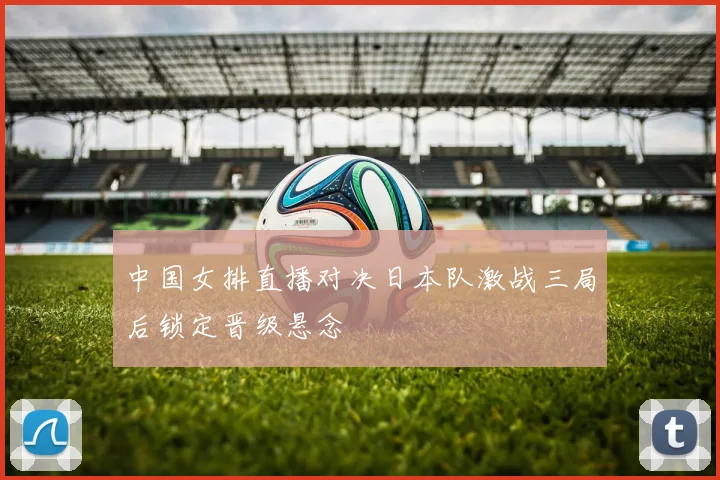 中国女排直播对决日本队激战三局后锁定晋级悬念