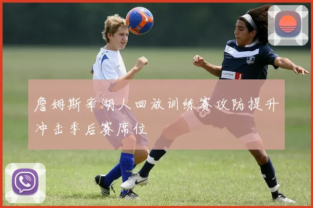 詹姆斯率湖人回放训练赛攻防提升冲击季后赛席位