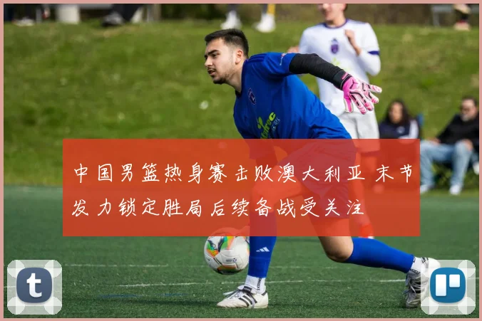 中国男篮热身赛击败澳大利亚 末节发力锁定胜局后续备战受关注