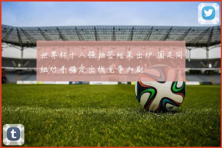 世界杯十八强抽签结果出炉 国足同组对手确定出线竞争加剧