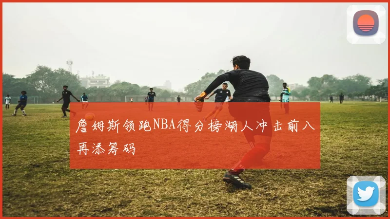 詹姆斯领跑NBA得分榜湖人冲击前八再添筹码