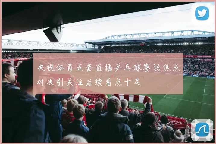 央视体育五套直播乒乓球赛场焦点对决引关注后续看点十足