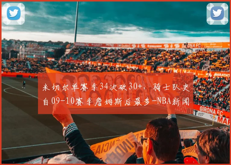 米切尔单赛季34次砍30+，骑士队史自09-10赛季詹姆斯后最多-NBA新闻
