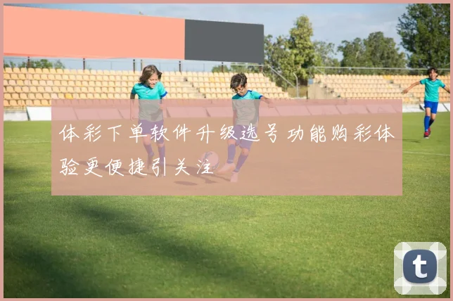 体彩下单软件升级选号功能购彩体验更便捷引关注