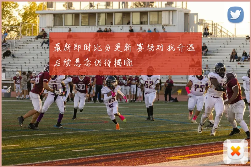最新即时比分更新 赛场对抗升温 后续悬念仍待揭晓