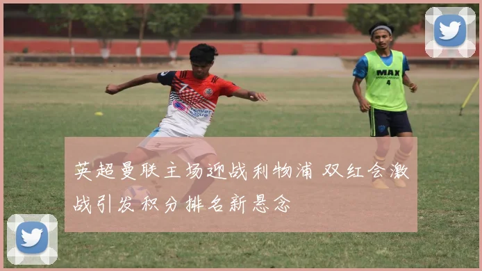 英超曼联主场迎战利物浦 双红会激战引发积分排名新悬念