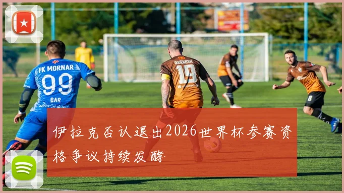 伊拉克否认退出2026世界杯参赛资格争议持续发酵