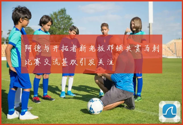 阿德与开拓者新老板邓顿共赏马刺比赛交流甚欢引发关注