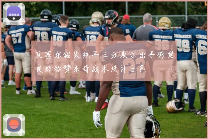 瓦塞尔错失绝平三分表示出手感觉良好称赞米奇战术设计出色