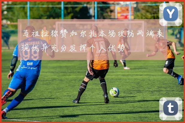 马祖拉称赞加尔扎本场攻防两端表现优异充分发挥个人优势