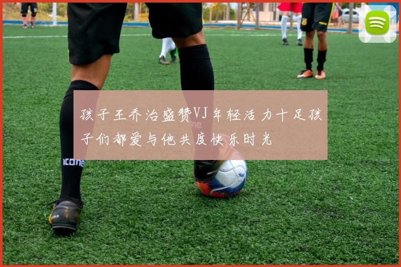 孩子王乔治盛赞VJ年轻活力十足孩子们都爱与他共度快乐时光