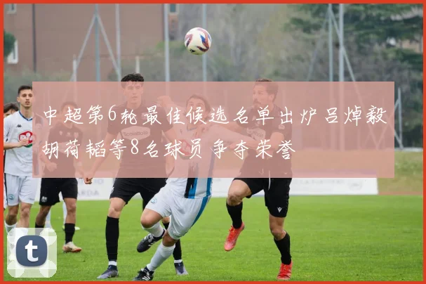 中超第6轮最佳候选名单出炉吕焯毅胡荷韬等8名球员争夺荣誉