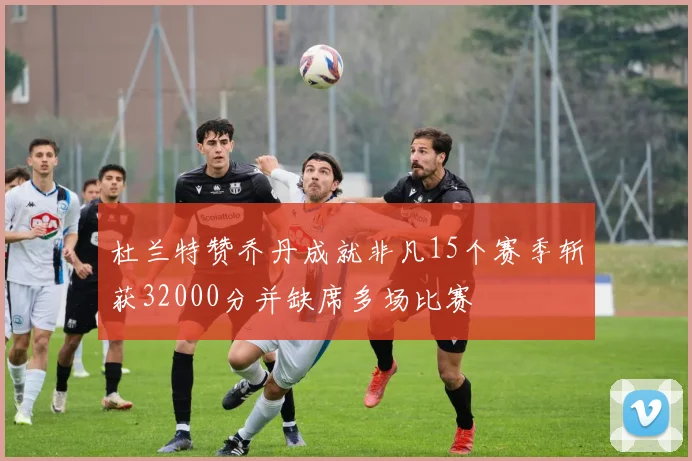 杜兰特赞乔丹成就非凡15个赛季斩获32000分并缺席多场比赛