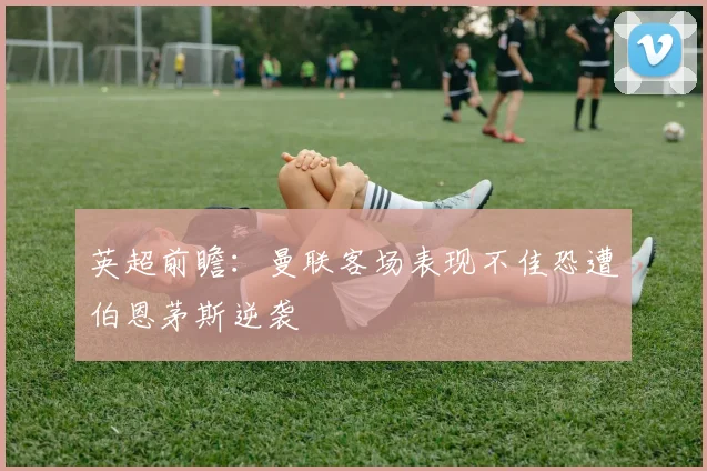 英超前瞻：曼联客场表现不佳恐遭伯恩茅斯逆袭
