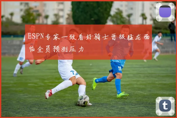 ESPN专家一致看好骑士晋级猛龙面临全员预测压力