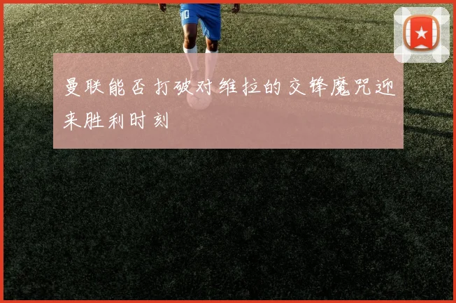 曼联能否打破对维拉的交锋魔咒迎来胜利时刻
