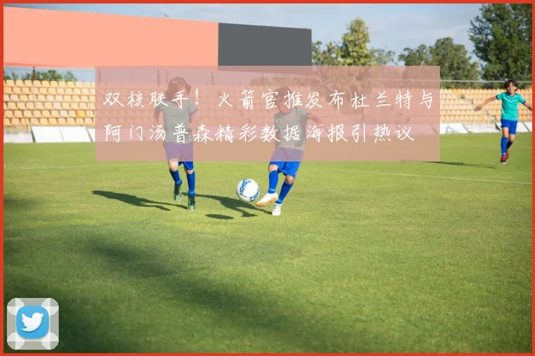 双核联手！火箭官推发布杜兰特与阿门汤普森精彩数据海报引热议