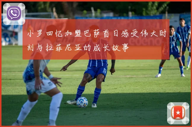 小罗回忆加盟巴萨首日感受伟大时刻与拉菲尼亚的成长故事