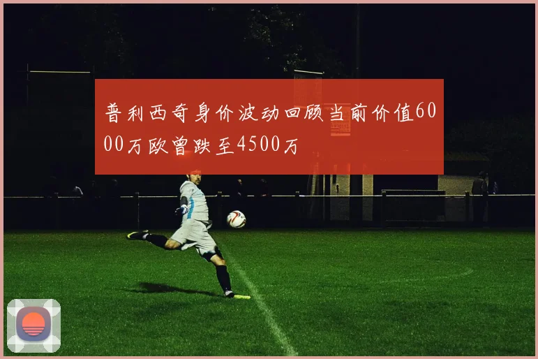 普利西奇身价波动回顾当前价值6000万欧曾跌至4500万