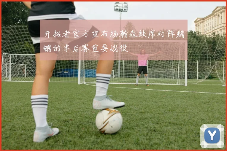 开拓者官方宣布杨瀚森缺席对阵鹈鹕的季后赛重要战役