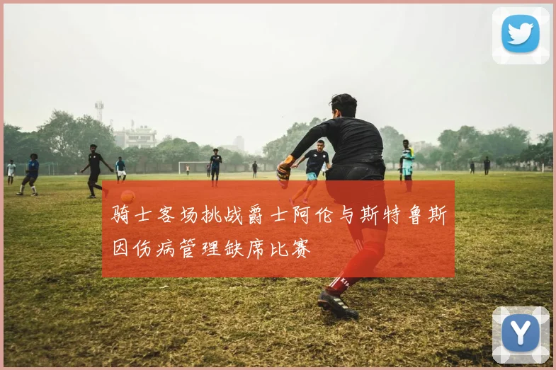 骑士客场挑战爵士阿伦与斯特鲁斯因伤病管理缺席比赛