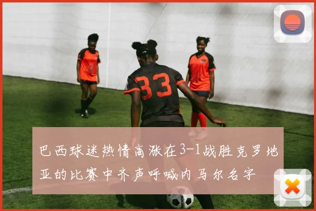 巴西球迷热情高涨在3-1战胜克罗地亚的比赛中齐声呼喊内马尔名字