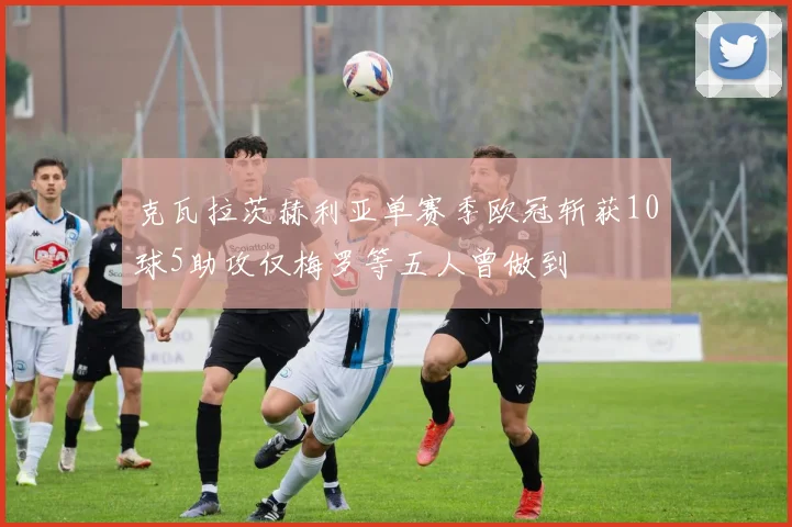 克瓦拉茨赫利亚单赛季欧冠斩获10球5助攻仅梅罗等五人曾做到