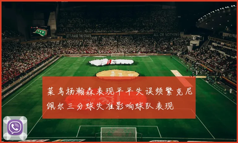 菜鸟杨瀚森表现平平失误频繁克尼佩尔三分球失准影响球队表现