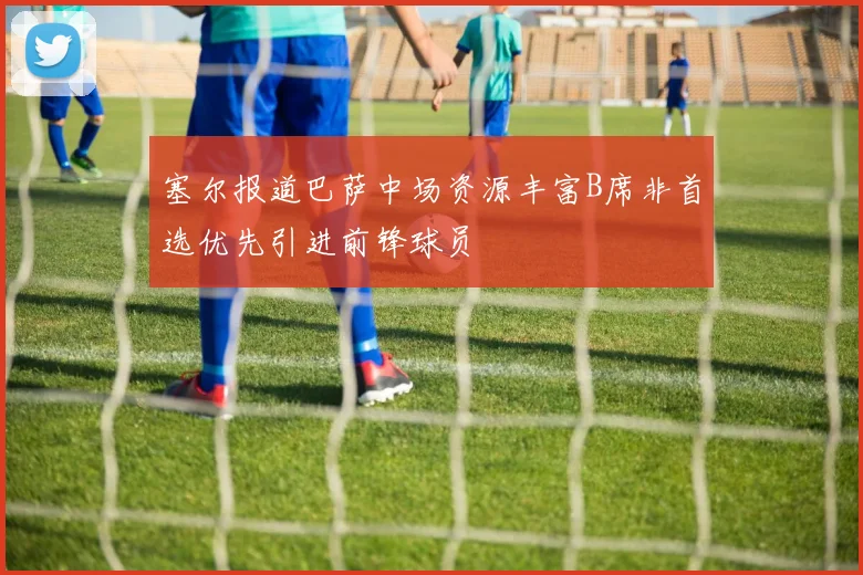塞尔报道巴萨中场资源丰富B席非首选优先引进前锋球员