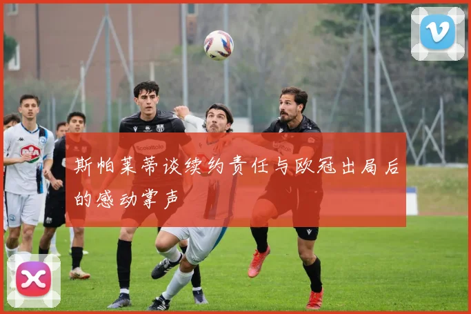 斯帕莱蒂谈续约责任与欧冠出局后的感动掌声
